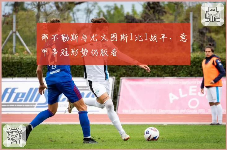 那不勒斯与尤文图斯1比1战平，意甲争冠形势仍胶着