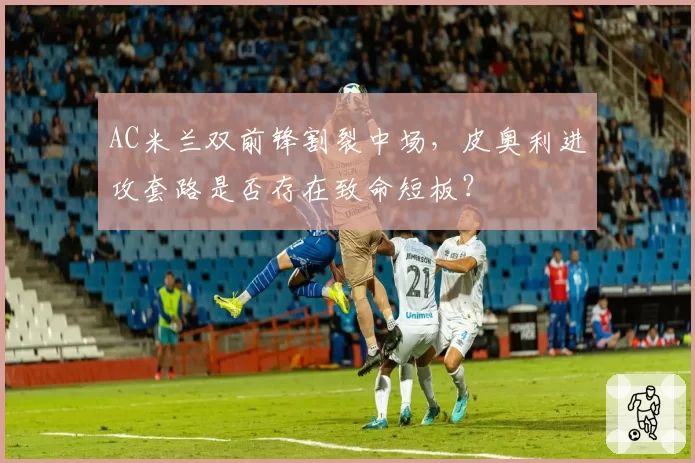 AC米兰双前锋割裂中场,皮奥利进攻套路是否存在致命短板?
