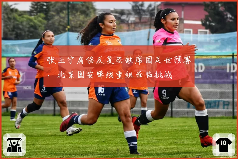 张玉宁肩伤反复恐缺席国足世预赛,北京国安锋线重组面临挑战