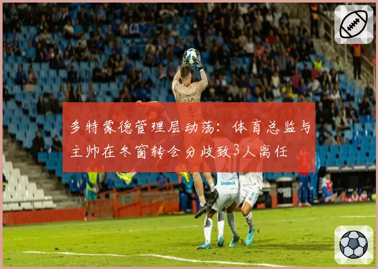 多特蒙德管理层动荡:体育总监与主帅在冬窗转会分歧致3人离任