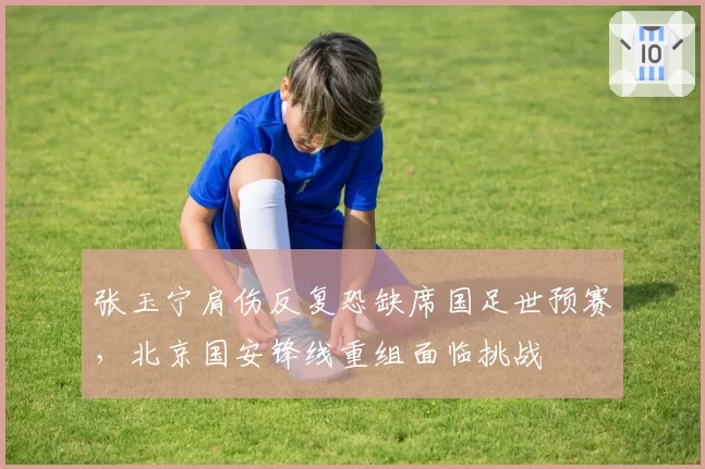 张玉宁肩伤反复恐缺席国足世预赛,北京国安锋线重组面临挑战