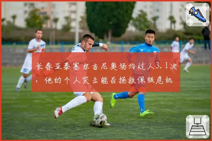 长春亚泰塞尔吉尼奥场均过人3.1次,他的个人突击能否拯救保级危机?