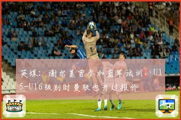 英媒：谢尔基曾参加蓝军试训，U15-U16级别时曼联也开过报价