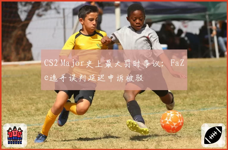CS2 Major史上最大罚时争议：FaZe选手误判延迟申诉被驳