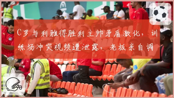 C罗与利雅得胜利主帅矛盾激化，训练场冲突视频遭泄露，老板亲自调停