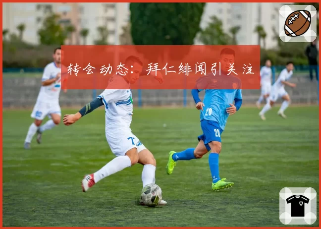 转会动态：拜仁绯闻引关注