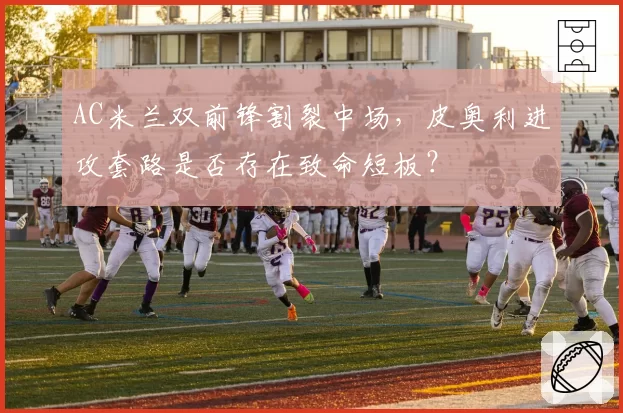 AC米兰双前锋割裂中场,皮奥利进攻套路是否存在致命短板?