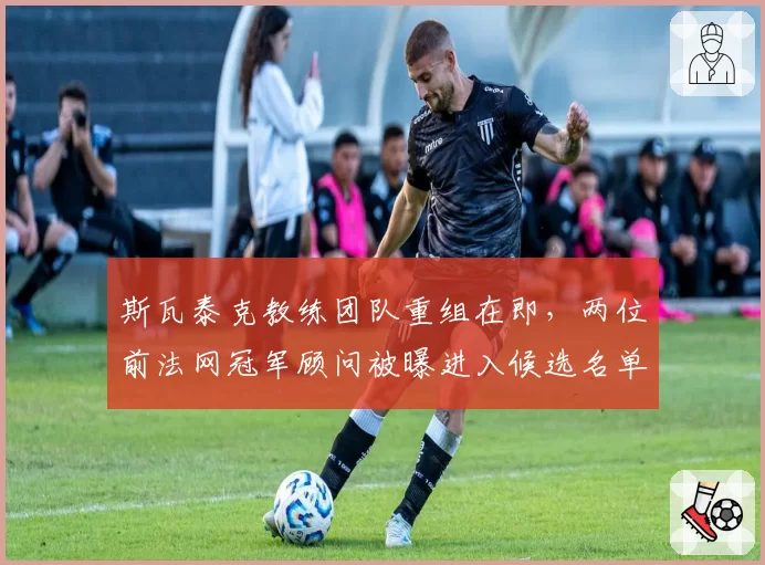 斯瓦泰克教练团队重组在即，两位前法网冠军顾问被曝进入候选名单