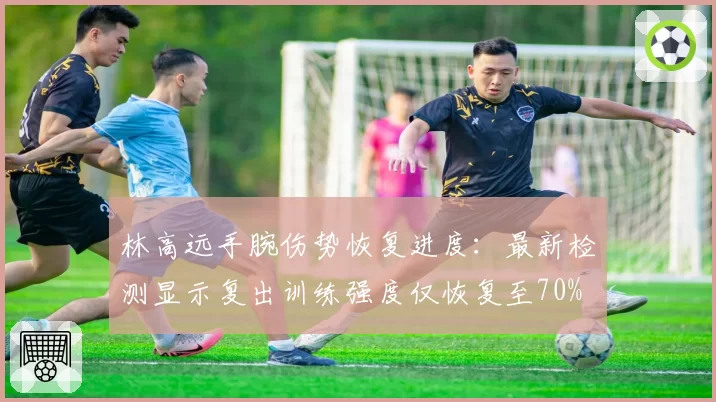 林高远手腕伤势恢复进度:最新检测显示复出训练强度仅恢复至70%
