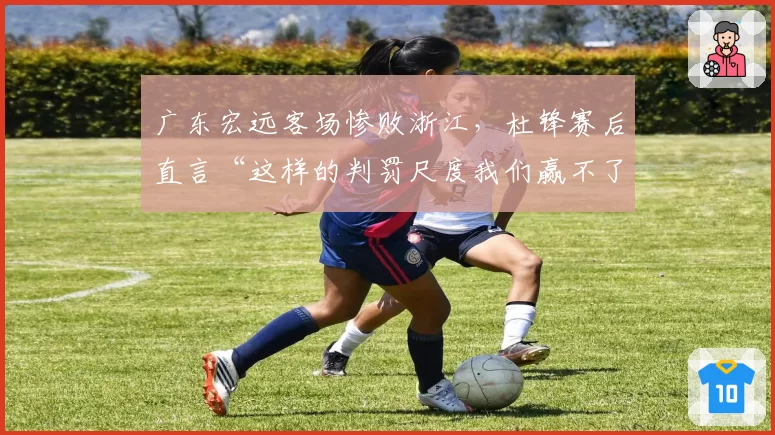 广东宏远客场惨败浙江，杜锋赛后直言“这样的判罚尺度我们赢不了”