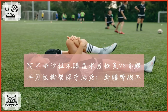 阿不都沙拉木膝盖术后恢复vs齐麟半月板撕裂保守治疗：新疆锋线不同决策谁更明智
