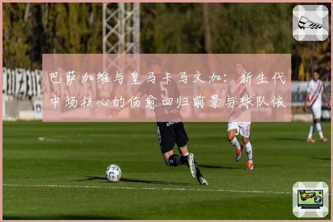 巴萨加维与皇马卡马文加：新生代中场核心的伤愈回归前景与球队依赖度评估
