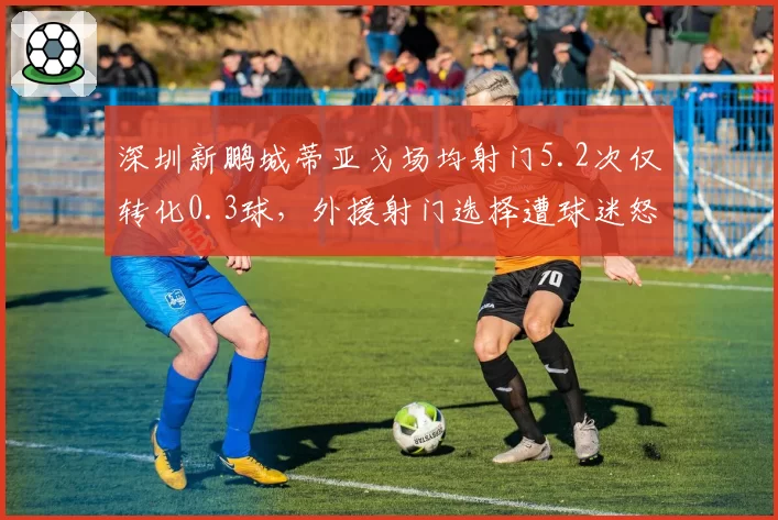 深圳新鹏城蒂亚戈场均射门5.2次仅转化0.3球，外援射门选择遭球迷怒批