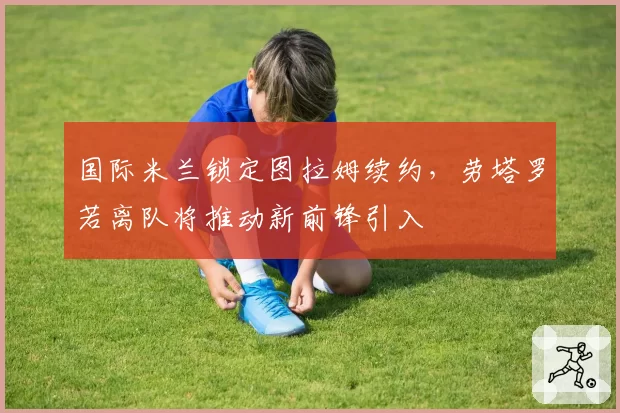 国际米兰锁定图拉姆续约,劳塔罗若离队将推动新前锋引入