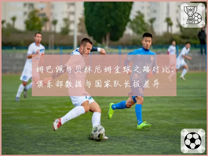 姆巴佩与贝林厄姆金球之路对比:俱乐部数据与国家队长板差异