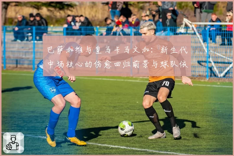 巴萨加维与皇马卡马文加:新生代中场核心的伤愈回归前景与球队依赖度评估