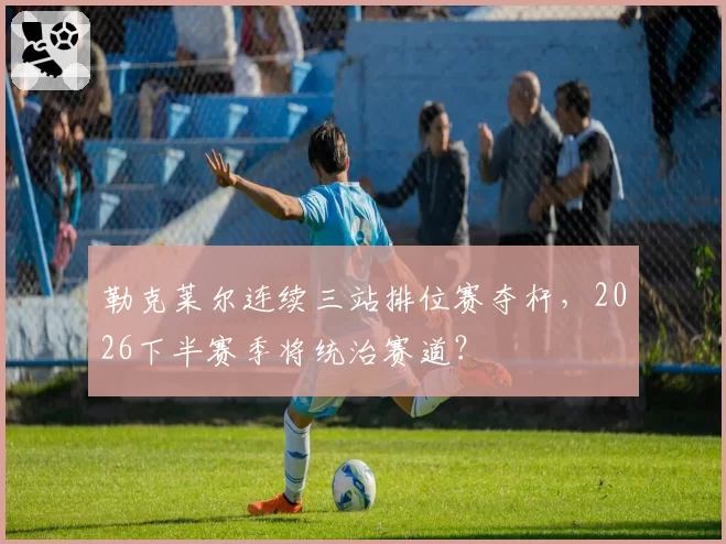 勒克莱尔连续三站排位赛夺杆，2026下半赛季将统治赛道？