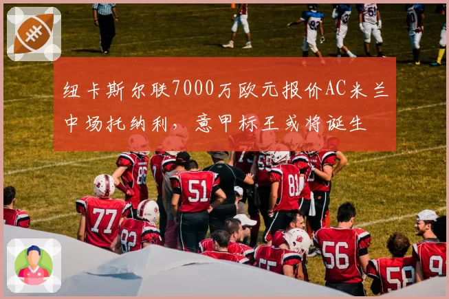 纽卡斯尔联7000万欧元报价AC米兰中场托纳利，意甲标王或将诞生