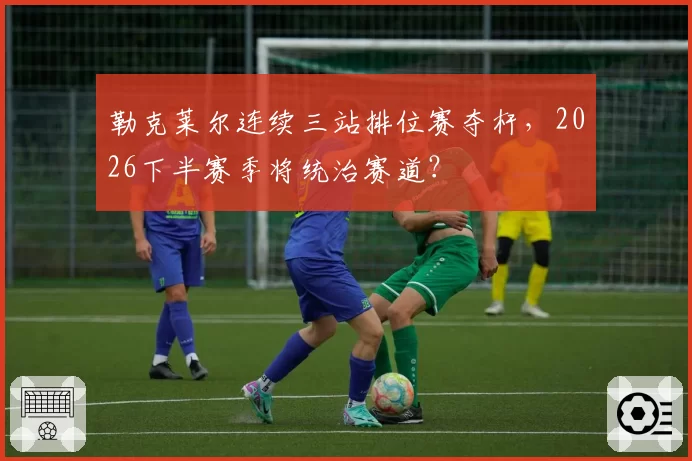 勒克莱尔连续三站排位赛夺杆，2026下半赛季将统治赛道？