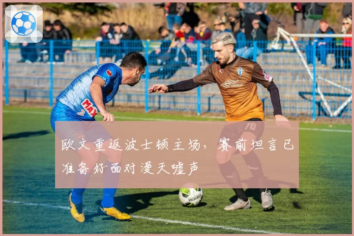 欧文重返波士顿主场，赛前坦言已准备好面对漫天嘘声