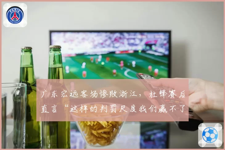 广东宏远客场惨败浙江,杜锋赛后直言“这样的判罚尺度我们赢不了”