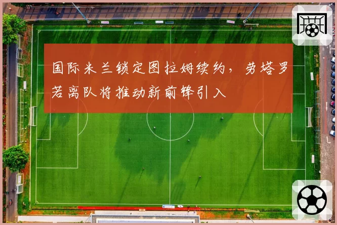 国际米兰锁定图拉姆续约,劳塔罗若离队将推动新前锋引入