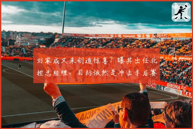 刘家成又来创造惊喜?曝其出任北控总经理,目标依然是冲击季后赛