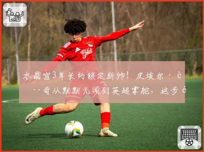 水晶宫3年长约锁定新帅!皮埃尔·萨奇从默默无闻到英超掌舵,这步险棋藏何变数