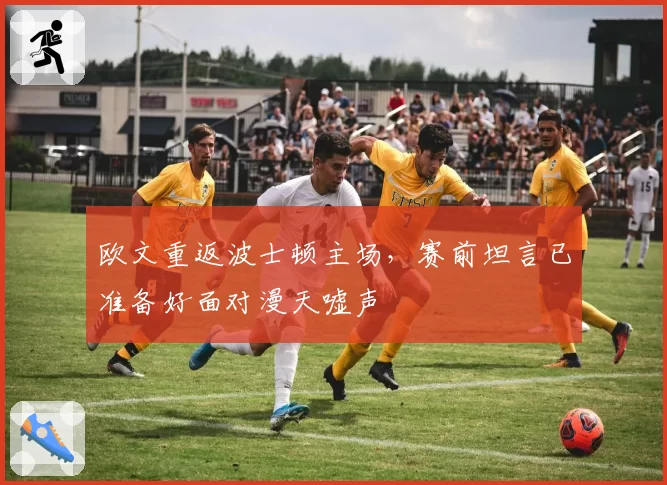 欧文重返波士顿主场，赛前坦言已准备好面对漫天嘘声