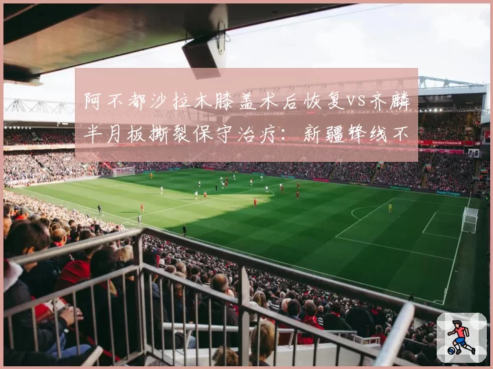 阿不都沙拉木膝盖术后恢复vs齐麟半月板撕裂保守治疗：新疆锋线不同决策谁更明智