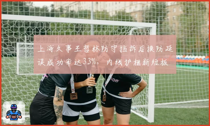 上海久事王哲林防守挡拆后换防延误成功率达33%,内线护框新短板