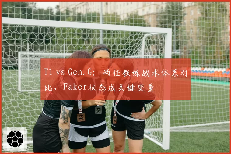 T1 vs Gen.G:两任教练战术体系对比,Faker状态成关键变量