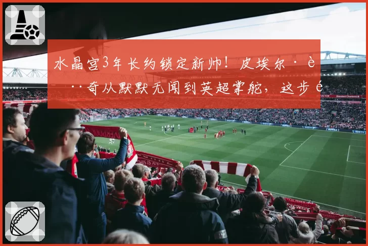 水晶宫3年长约锁定新帅!皮埃尔·萨奇从默默无闻到英超掌舵,这步险棋藏何变数