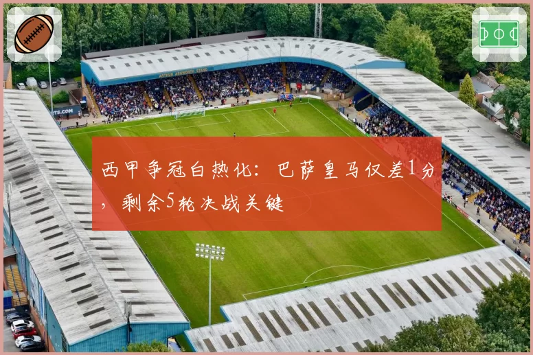 西甲争冠白热化:巴萨皇马仅差1分,剩余5轮决战关键