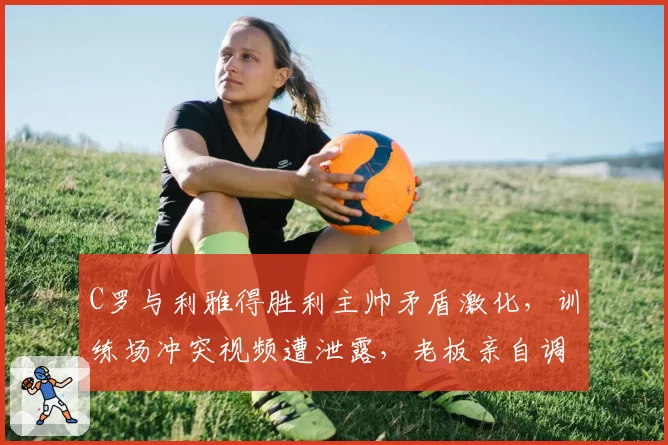 C罗与利雅得胜利主帅矛盾激化，训练场冲突视频遭泄露，老板亲自调停