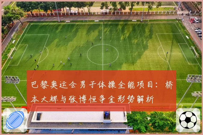 巴黎奥运会男子体操全能项目：桥本大辉与张博恒争金形势解析