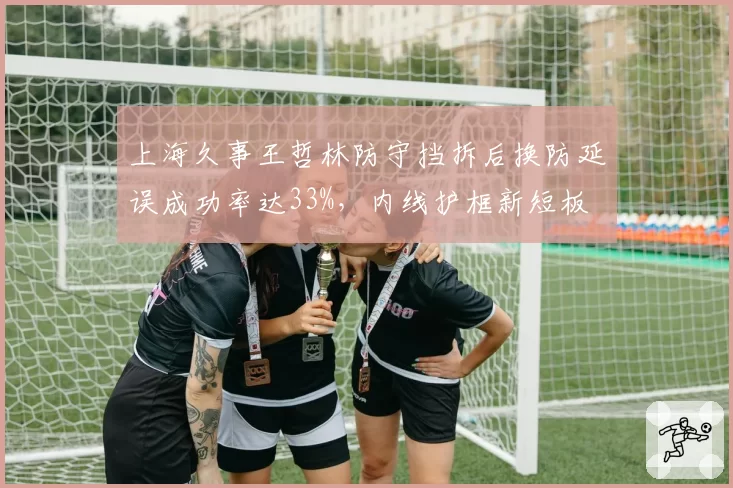 上海久事王哲林防守挡拆后换防延误成功率达33%,内线护框新短板