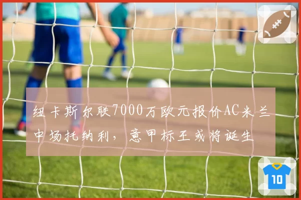 纽卡斯尔联7000万欧元报价AC米兰中场托纳利，意甲标王或将诞生