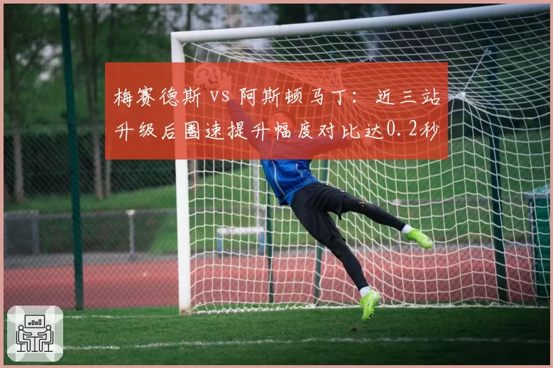 梅赛德斯 vs 阿斯顿马丁:近三站升级后圈速提升幅度对比达0.2秒