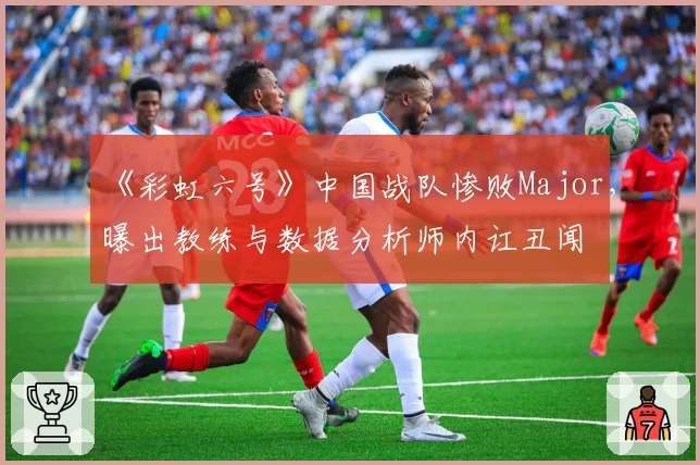 《彩虹六号》中国战队惨败Major，曝出教练与数据分析师内讧丑闻