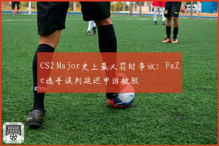 CS2 Major史上最大罚时争议：FaZe选手误判延迟申诉被驳
