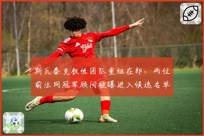 斯瓦泰克教练团队重组在即，两位前法网冠军顾问被曝进入候选名单