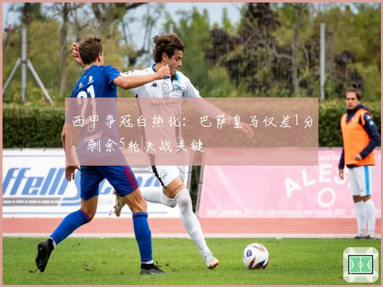 西甲争冠白热化:巴萨皇马仅差1分,剩余5轮决战关键