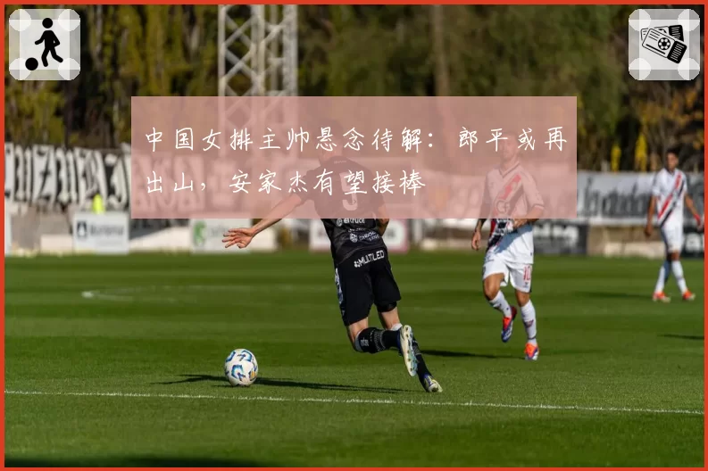 中国女排主帅悬念待解:郎平或再出山,安家杰有望接棒