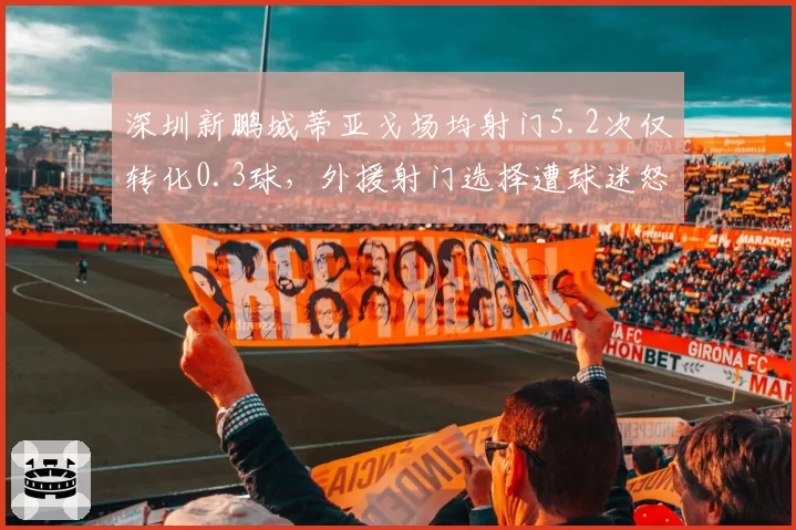 深圳新鹏城蒂亚戈场均射门5.2次仅转化0.3球,外援射门选择遭球迷怒批