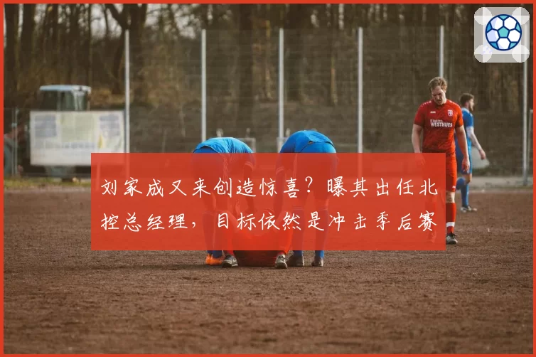 刘家成又来创造惊喜?曝其出任北控总经理,目标依然是冲击季后赛