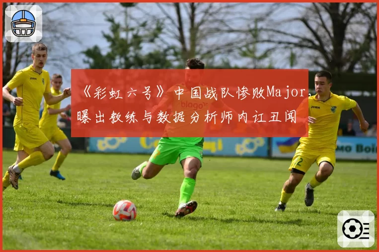 《彩虹六号》中国战队惨败Major，曝出教练与数据分析师内讧丑闻